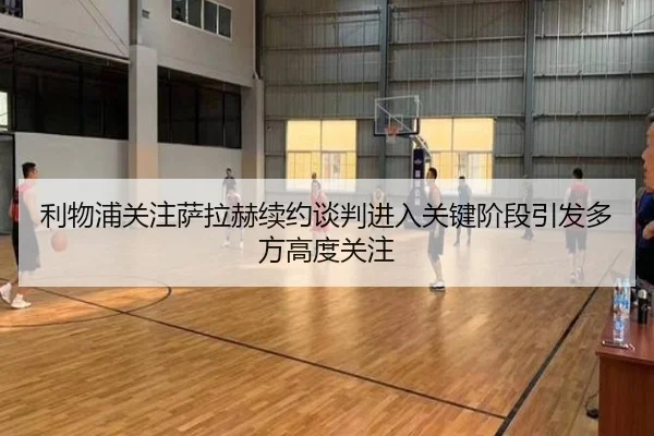 利物浦关注萨拉赫续约谈判进入关键阶段引发多方高度关注
