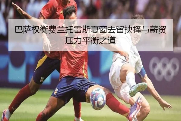 巴萨权衡费兰托雷斯夏窗去留抉择与薪资压力平衡之道